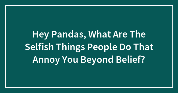 Hey Pandas, What Are The Selfish Things People Do That Annoy You Beyond Belief? (Closed)