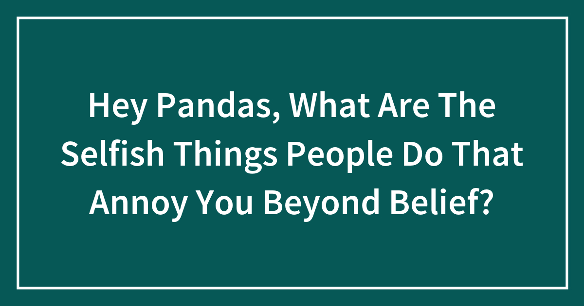 Hey Pandas, What Are The Selfish Things People Do That Annoy You Beyond Belief?