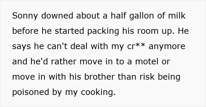 Text: "Sonny downed about a half gallon of milk before he started packing his room up. He says he can't deal with my cr** anymore and he'd rather move in to a motel or move in with his brother than risk being poisoned by my cooking. Text: "Sonny downed about a half gallon of milk before he started packing his room up. He says he can't deal with my cr** anymore and he'd rather move in to a motel or move in with his brother than risk being poisoned by my cooking.