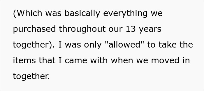 Text recounting a woman moving out and taking everything not labeled as her ex's after their 13 years together. Text recounting a woman moving out and taking everything not labeled as her ex's after their 13 years together.
