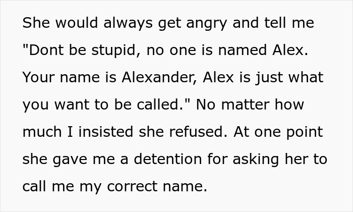 Text about a teacher refusing to call a student by their preferred name, Alex, insisting on Alexander. Text about a teacher refusing to call a student by their preferred name, Alex, insisting on Alexander.