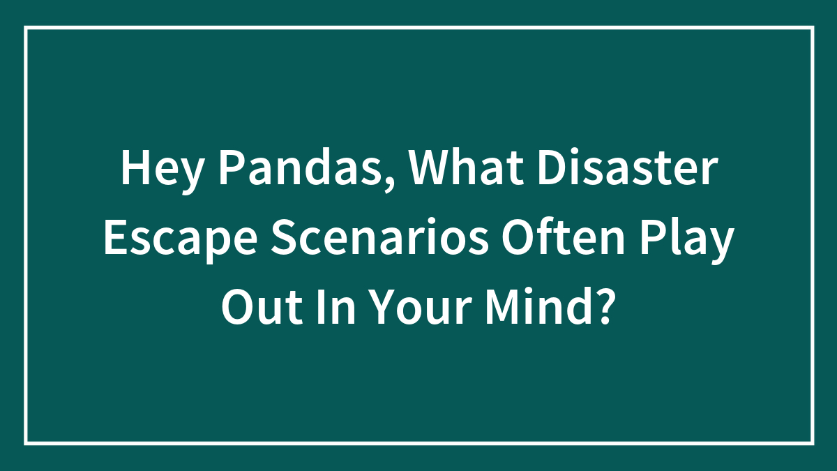 Hey Pandas, What Disaster Escape Scenarios Often Play Out In Your Mind? (Closed)