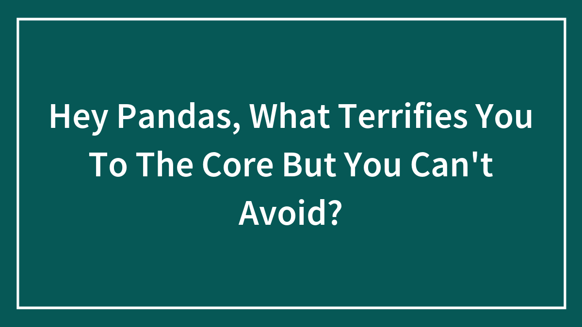 Hey Pandas, What Terrifies You To The Core But You Can’t Avoid? (Closed)