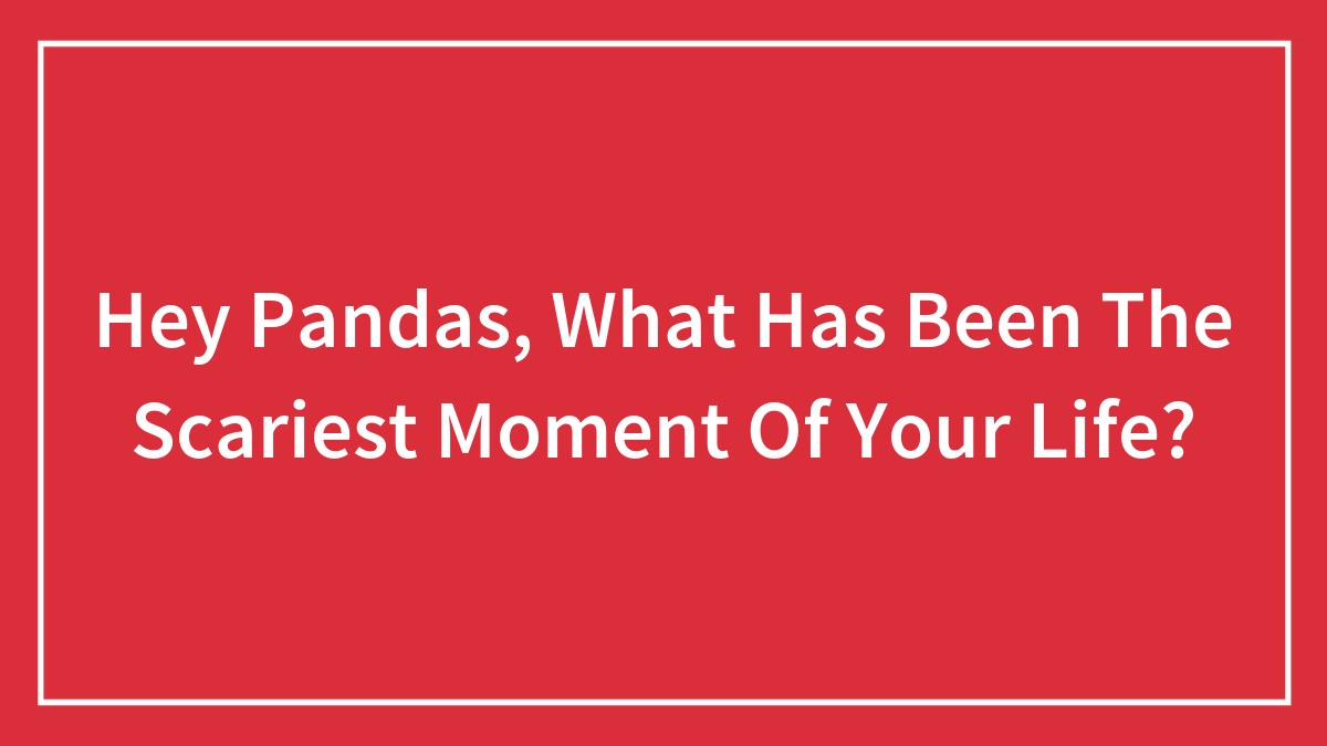 Hey Pandas, What Has Been The Scariest Moment Of Your Life? (Closed)