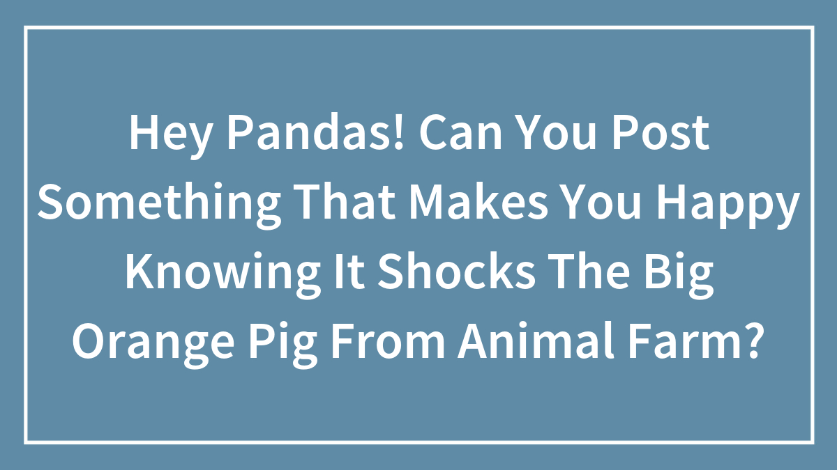 Hey Pandas! Can You Post Something That Makes You Happy Knowing It Shocks The Big Orange Pig From Animal Farm?