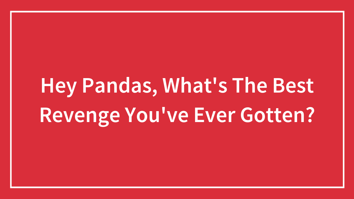 Hey Pandas, What’s The Best Revenge You’ve Ever Gotten? (Closed)