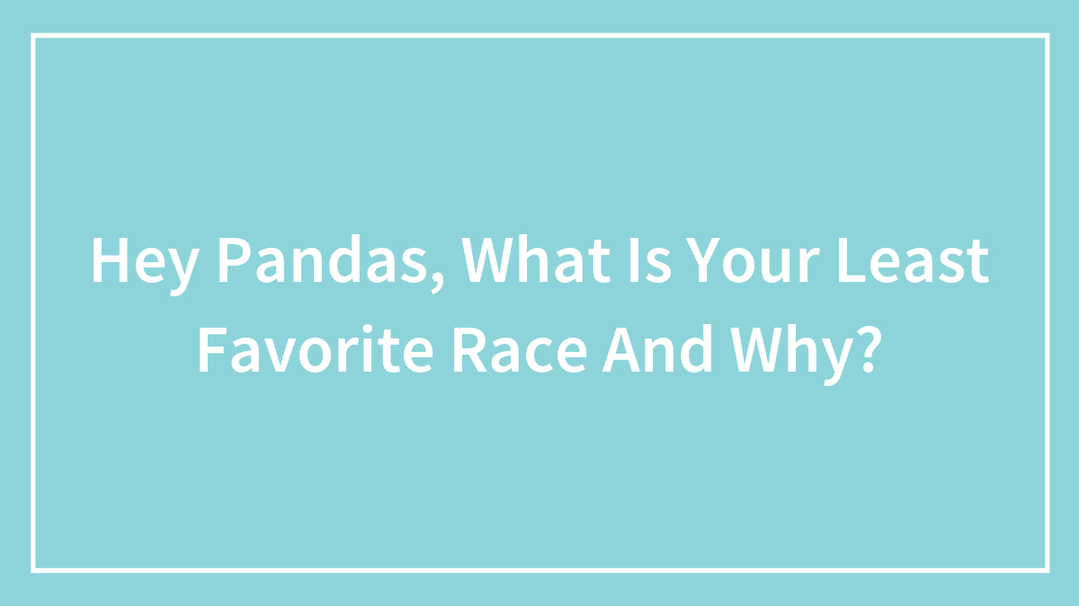 Hey Pandas, What Is Your Least Favorite Race And Why?
