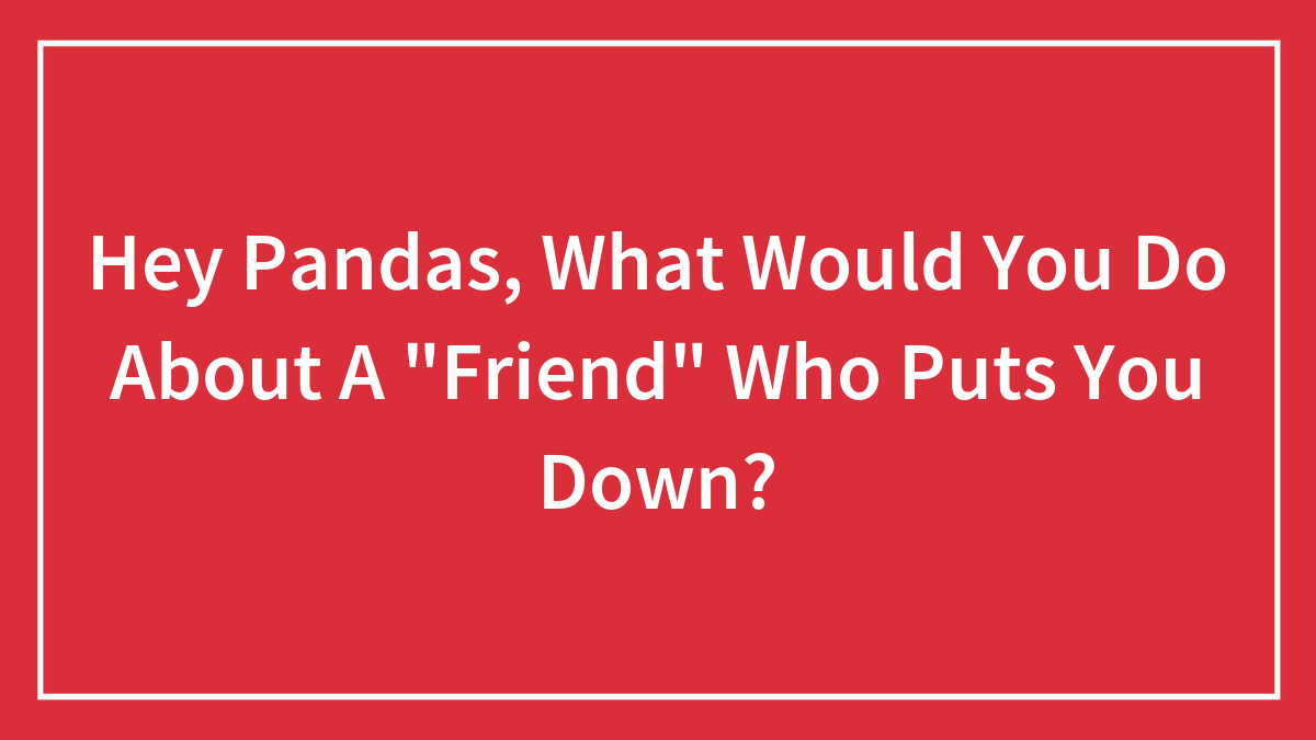 Hey Pandas, What Would You Do About A “Friend” Who Puts You Down? (Closed)