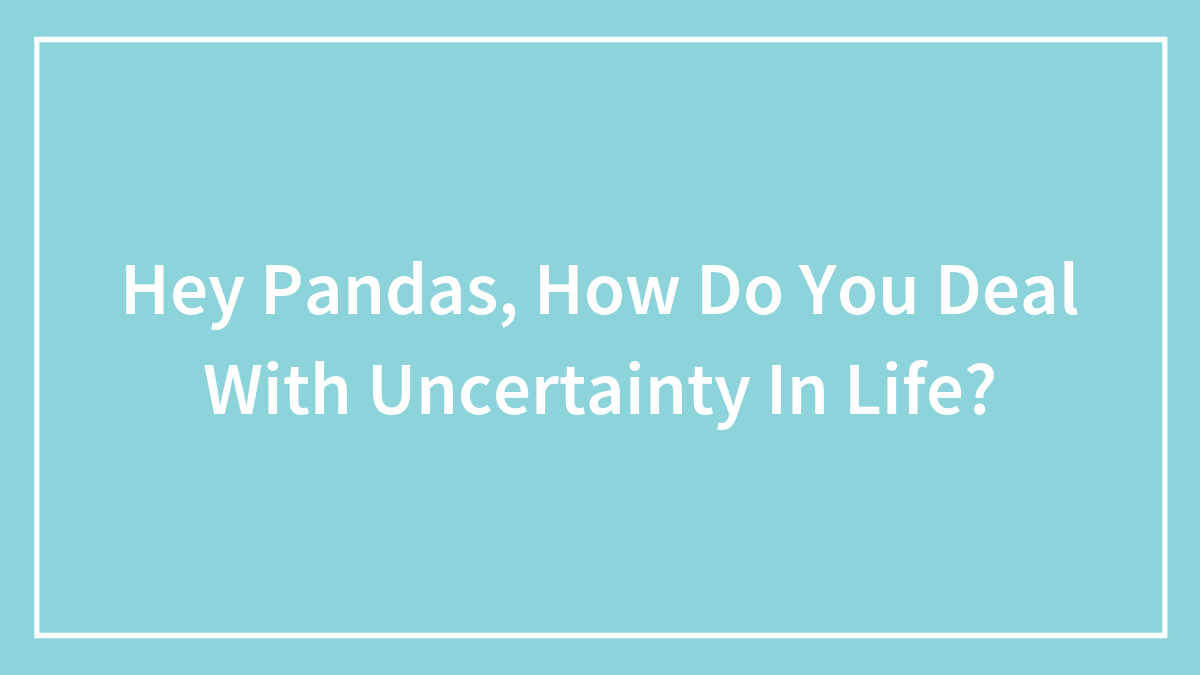 Hey Pandas, How Do You Deal With Uncertainty In Life? (Closed)