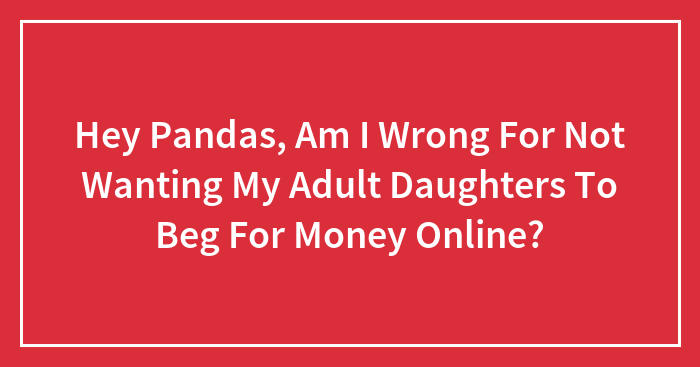 Hey Pandas, Am I Wrong For Not Wanting My Adult Daughters To Beg For Money Online? (Closed)