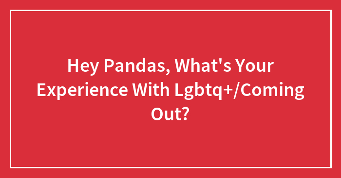 Hey Pandas, What’s Your Experience With Lgbtq+/Coming Out?