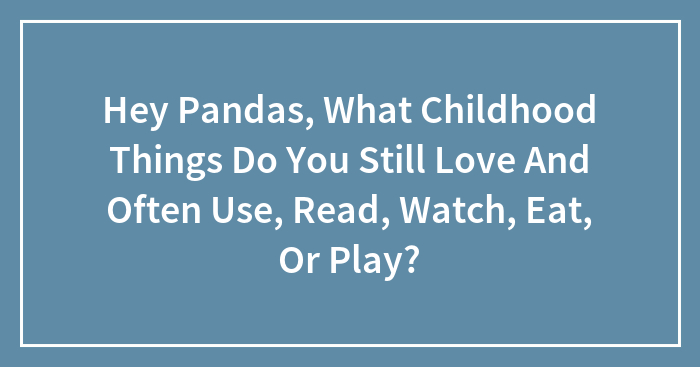 Hey Pandas, What Childhood Things Do You Still Love And Often Use, Read, Watch, Eat, Or Play? (Closed)