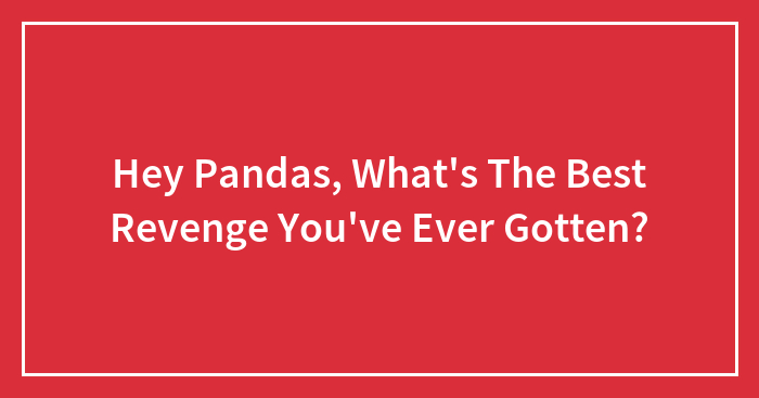 Hey Pandas, What’s The Best Revenge You’ve Ever Gotten? (Closed)