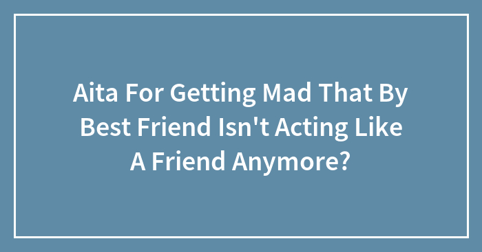 Aita For Getting Mad That By Best Friend Isn’t Acting Like A Friend Anymore?