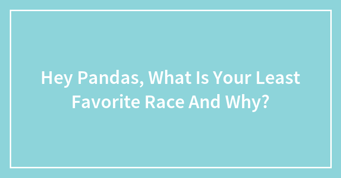 Hey Pandas, What Is Your Least Favorite Race And Why?