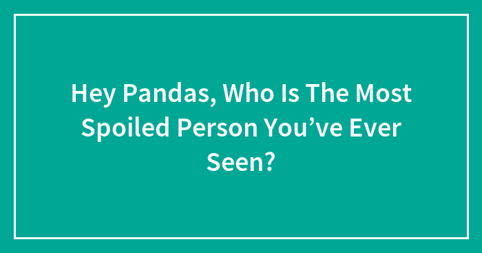 Hey Pandas, Who Is The Most Spoiled Person You’ve Ever Seen?