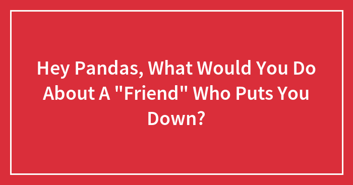 Hey Pandas, What Would You Do About A “Friend” Who Puts You Down? (Closed)