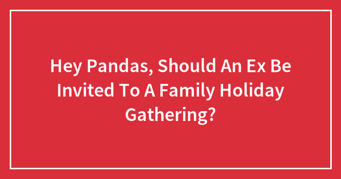 Hey Pandas, Should An Ex Be Invited To A Family Holiday Gathering? (Closed)