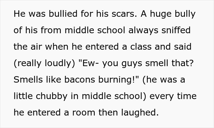 Text recounting bullying due to burn scars; bully comments on "smell" when he enters a room, inciting laughter. Text recounting bullying due to burn scars; bully comments on "smell" when he enters a room, inciting laughter.