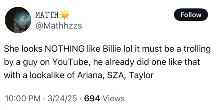 Tweet discusses Billie Eilish look-alike, denying any resemblance, suggests it's a YouTube prank involving other celebrity doubles. Tweet discusses Billie Eilish look-alike, denying any resemblance, suggests it's a YouTube prank involving other celebrity doubles.