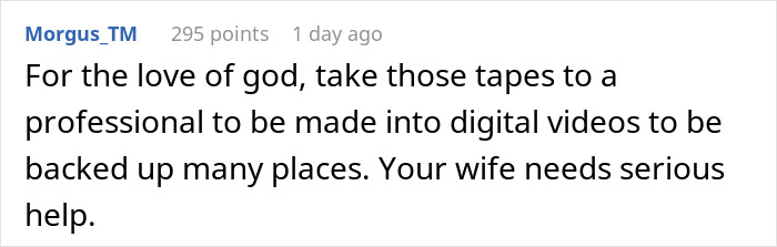 Comment suggesting tapes be digitized and backed up; hints at differing ideas from man's new wife regarding late mother's tapes. Comment suggesting tapes be digitized and backed up; hints at differing ideas from man's new wife regarding late mother's tapes.