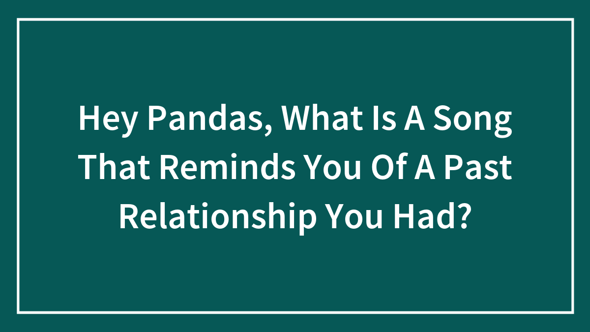 Hey Pandas, What Is A Song That Reminds You Of A Past Relationship You Had?