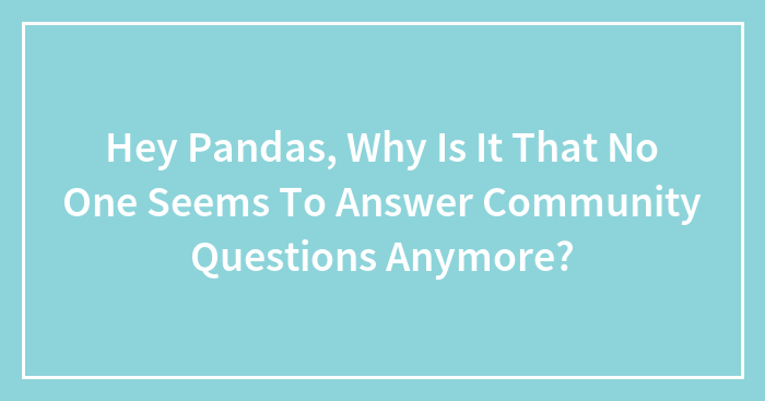 Hey Pandas, Why Is It That No One Seems To Answer Community Questions Anymore?