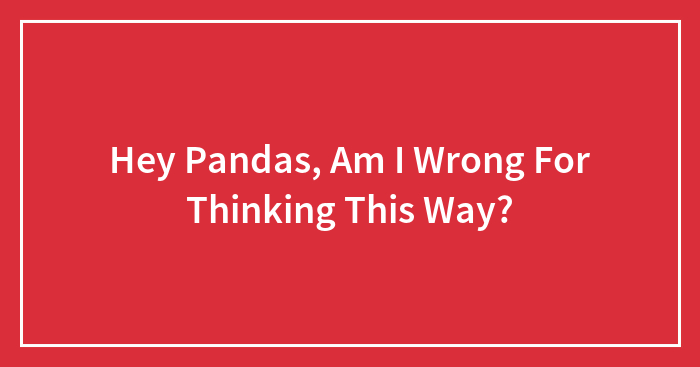 Hey Pandas, Am I Wrong For Thinking This Way? (Closed)