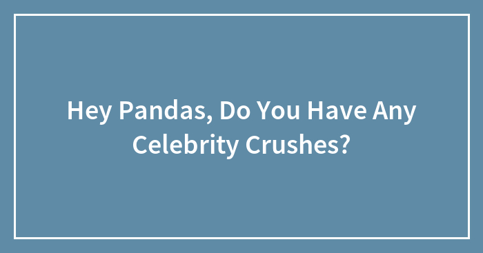 Hey Pandas, Do You Have Any Celebrity Crushes? (Closed)