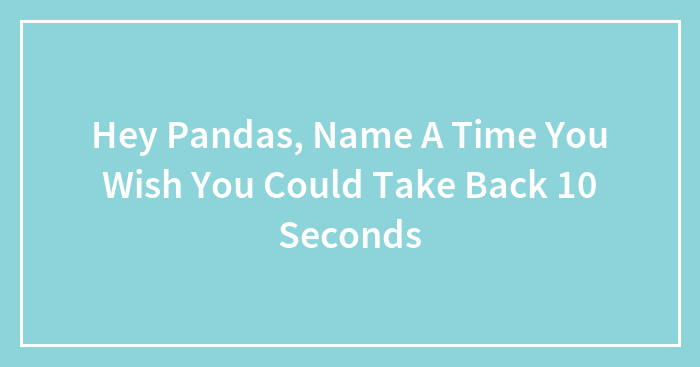 Hey Pandas, Name A Time You Wish You Could Take Back 10 Seconds (Closed)