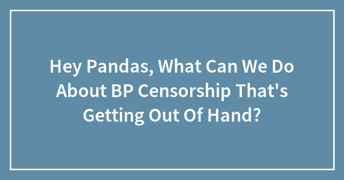 Hey Pandas, What Can We Do About BP Censorship That’s Getting Out Of Hand? (Closed)