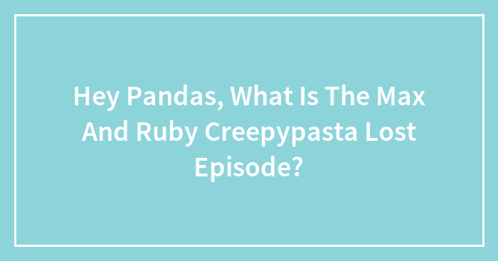 Hey Pandas, What Is The Max And Ruby Creepypasta Lost Episode?