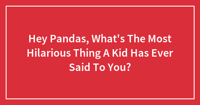 Hey Pandas, What’s The Most Hilarious Thing A Kid Has Ever Said To You? (Closed)