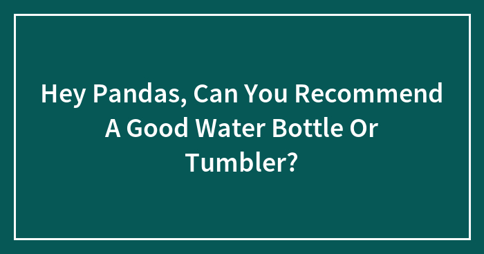 Hey Pandas, Can You Recommend A Good Water Bottle Or Tumbler? (Closed)