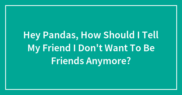 Hey Pandas, How Should I Tell My Friend I Don’t Want To Be Friends Anymore? (Closed)