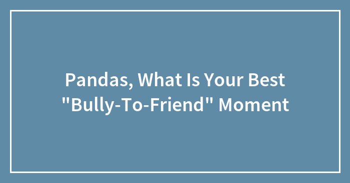 Hey Pandas, What Is Your Best “Bully-To-Friend” Moment?
