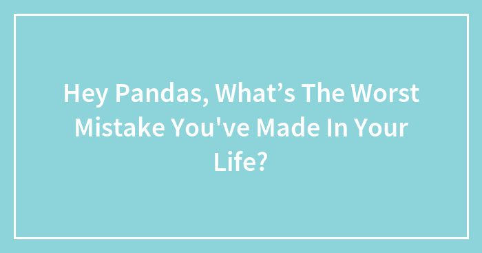 Hey Pandas, What’s The Worst Mistake You’ve Made In Your Life? (Closed)