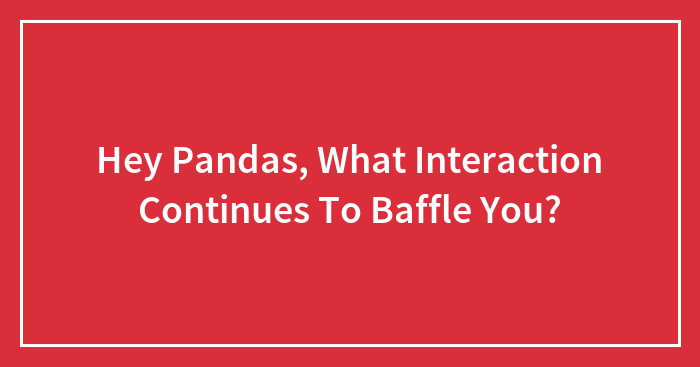Hey Pandas, What Interaction Continues To Baffle You? (Closed)