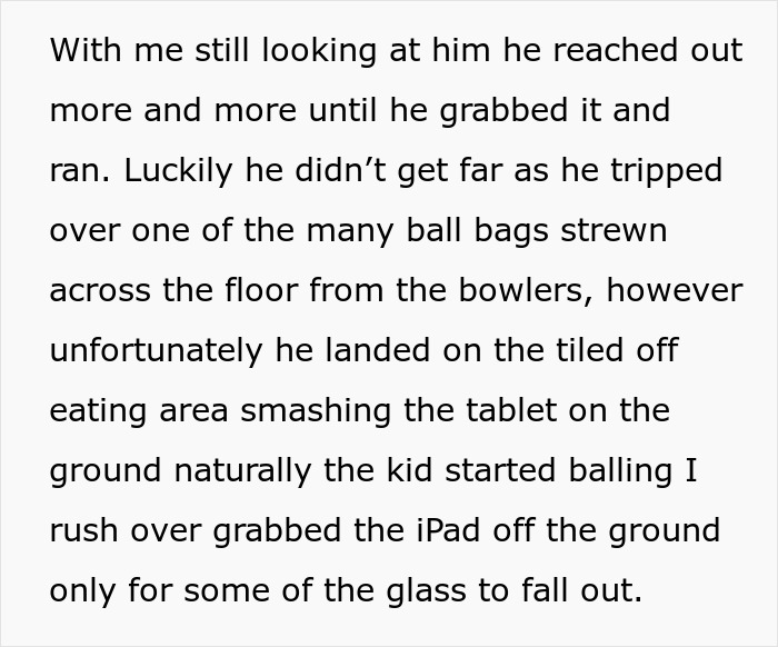 Text describing a child grabbing and running with an iPad, then tripping and breaking it at a bowling alley. Text describing a child grabbing and running with an iPad, then tripping and breaking it at a bowling alley.