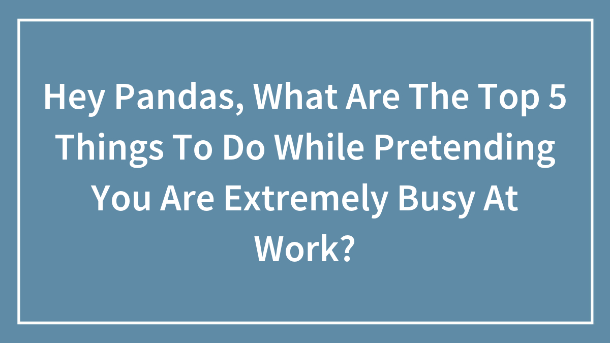 Hey Pandas, What Are The Top 5 Things To Do While Pretending You Are Extremely Busy At Work?