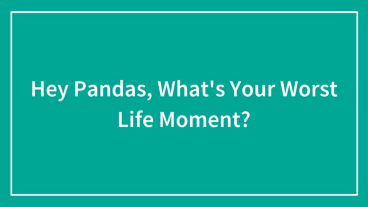 Hey Pandas, What’s Your Worst Life Moment? (Closed)
