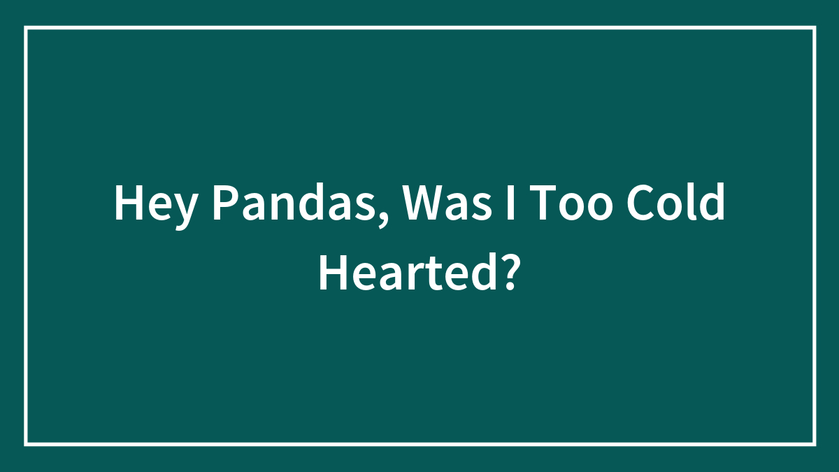 Hey Pandas, Was I Too Cold Hearted? (Closed)