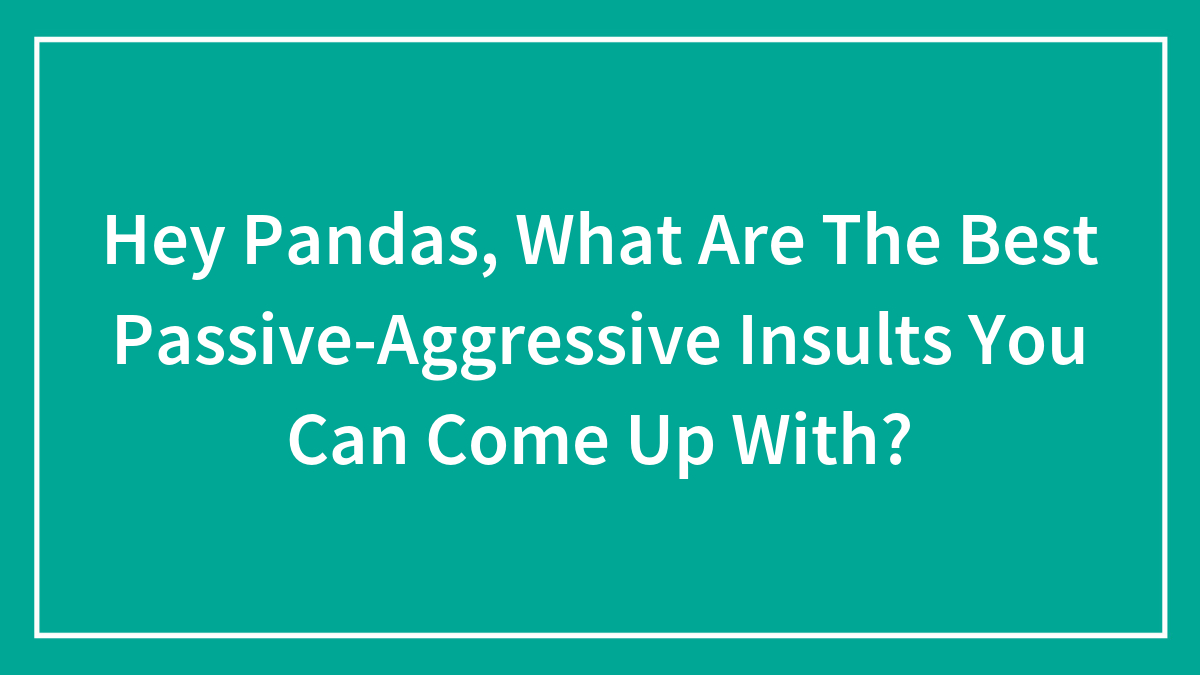 Hey Pandas, What Are The Best Passive-Aggressive Insults You Can Come Up With? (Closed)