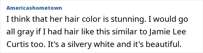Comment praising hair color, comparing it to Jamie Lee Curtis, describes it as silvery white and beautiful. Comment praising hair color, comparing it to Jamie Lee Curtis, describes it as silvery white and beautiful.