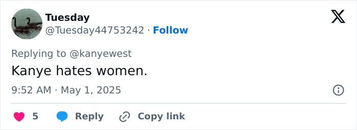 Tweet reply to Kanye West's post, stating Kanye hates women, with 5 likes and options to reply or copy link. Tweet reply to Kanye West's post, stating Kanye hates women, with 5 likes and options to reply or copy link.
