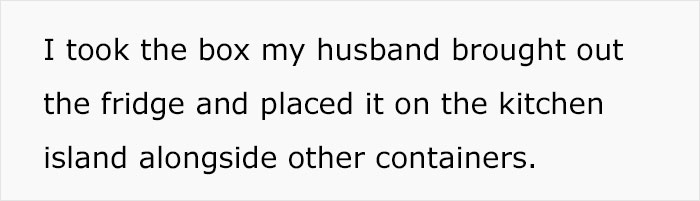 Text on white background reading I took the box my husband brought out the fridge and placed it on the kitchen island alongside other containers. Text on white background reading I took the box my husband brought out the fridge and placed it on the kitchen island alongside other containers.