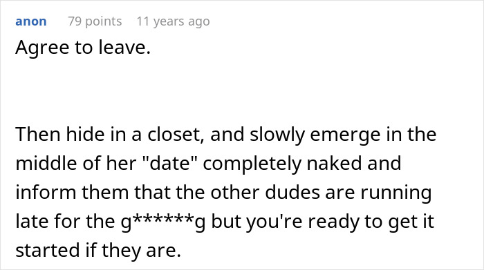 Comment suggesting to leave an ex-fiance's apartment, then surprise their Valentine’s Day date by emerging naked from a closet. Comment suggesting to leave an ex-fiance's apartment, then surprise their Valentine’s Day date by emerging naked from a closet.