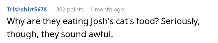 Text post from user Trishshirt5678 with 302 points questioning why they are eating Josh’s cat’s food and commenting they sound awful. Text post from user Trishshirt5678 with 302 points questioning why they are eating Josh’s cat’s food and commenting they sound awful.