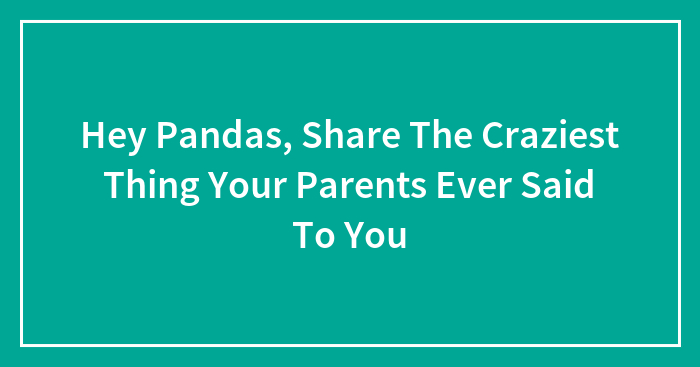 Hey Pandas, Share The Craziest Thing Your Parents Ever Said To You (Closed)