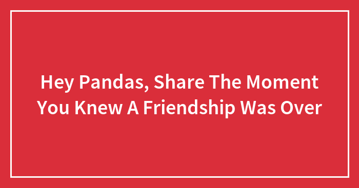 Hey Pandas, Share The Moment You Knew A Friendship Was Over (Closed)